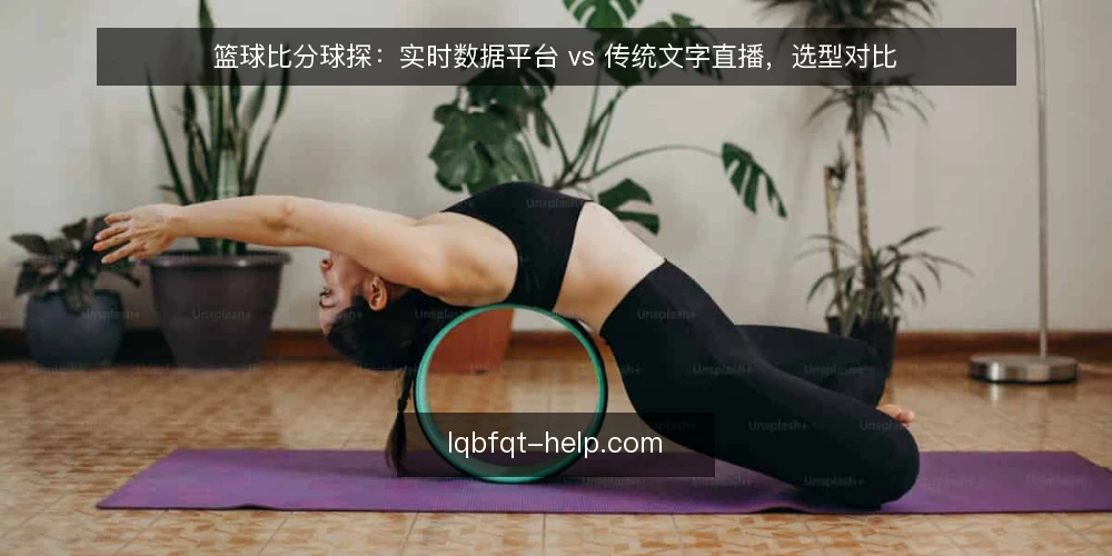 篮球比分球探：实时数据平台 vs 传统文字直播，选型对比 — 明确使用场景与需求边界 配图