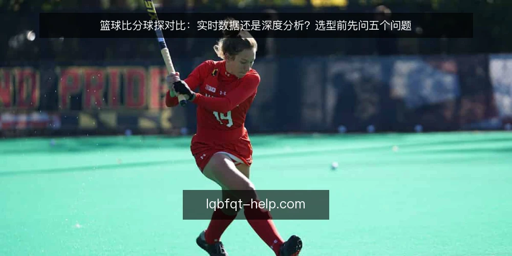 篮球比分球探对比：实时数据还是深度分析？选型前先问五个问题 — 为什么需要对比：你的使用场景决定选择 配图